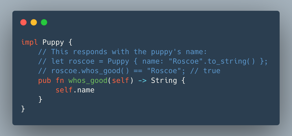 impl Puppy {
    // This responds with the puppy's name:
    // let roscoe = Puppy { name: "Roscoe".to_string() };
    // roscoe.whos_good() == "Roscoe"; // true
    pub fn whos_good(self) -> String {
        self.name
    }
}
