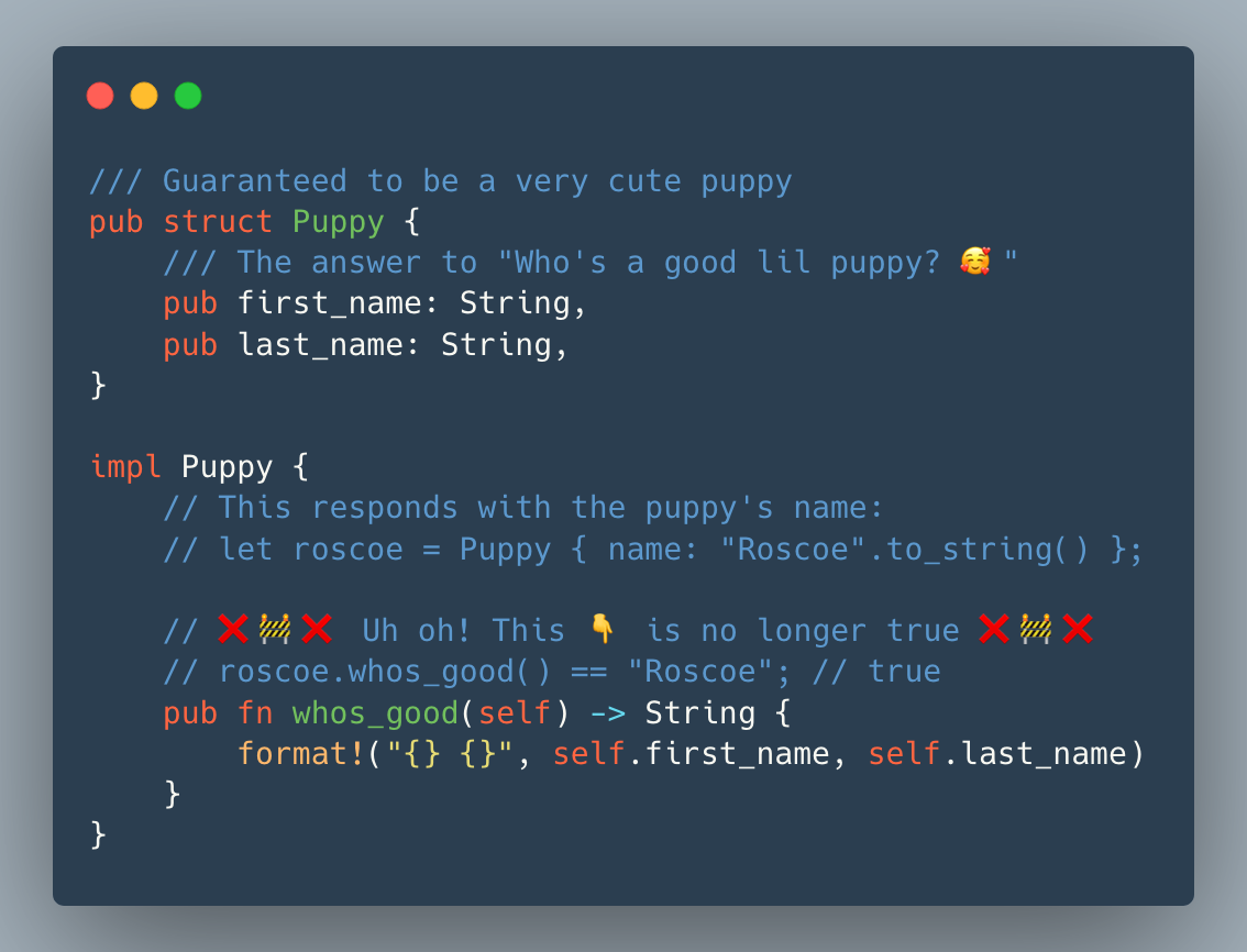 /// Guaranteed to be a very cute puppy
pub struct Puppy {
    /// The answer to "Who's a good lil puppy? 🥰"
    pub first_name: String,
    pub last_name: String,
}

impl Puppy {
    // This responds with the puppy's name:
    // let roscoe = Puppy { name: "Roscoe".to_string() };
 
    // ❌🚧❌ Uh oh! This 👇 is no longer true ❌🚧❌
    // roscoe.whos_good() == "Roscoe"; // true
    pub fn whos_good(self) -> String {
        format!("{} {}", self.first_name, self.last_name)
    }
}