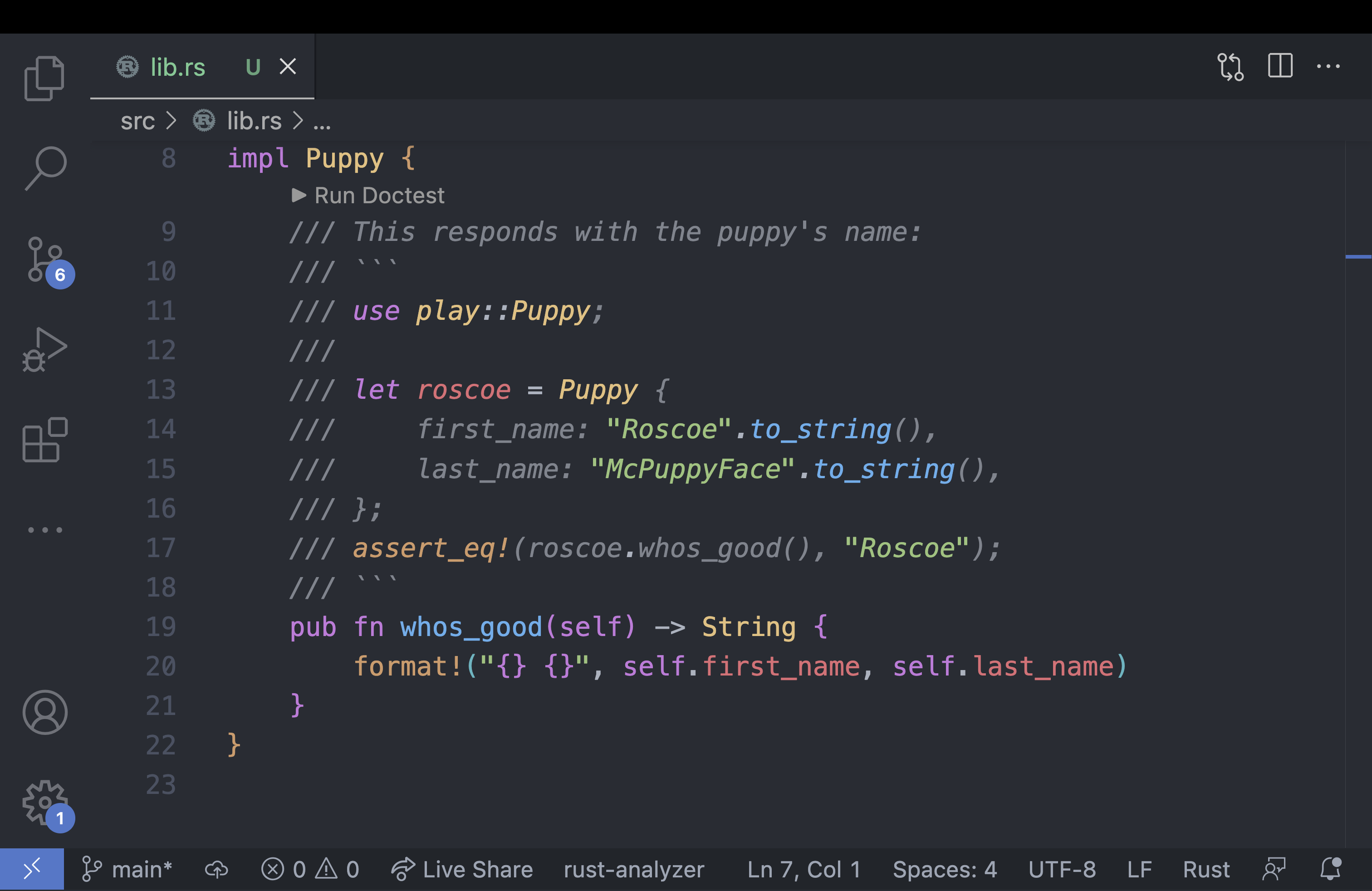 Screenshot of VS Code where the doc test is highlighted in the appropriated syntax. Code for the function and doc test below:

/// This responds with the puppy's name:
/// ```
/// use play::Puppy;
///
/// let roscoe = Puppy {
///     first_name: "Roscoe".to_string(),
///     last_name: "McPuppyFace".to_string(),
/// };
/// assert_eq!(roscoe.whos_good(), "Roscoe");
/// ```
pub fn whos_good(self) -> String {
    format!("{} {}", self.first_name, self.last_name)
}
